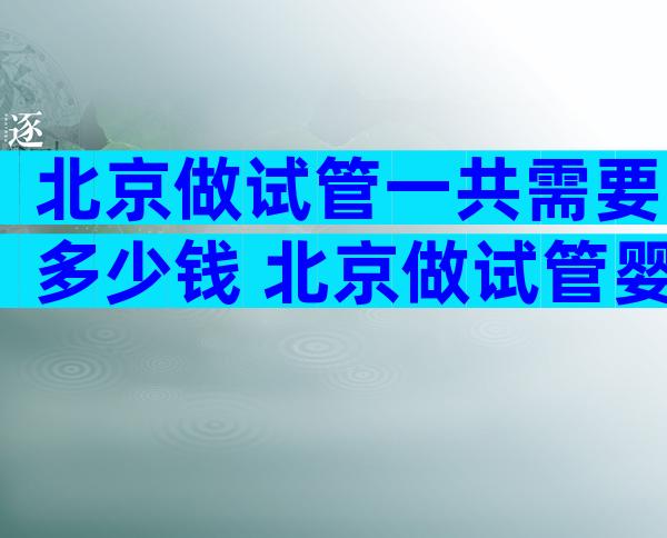 北京做试管一共需要多少钱 北京做试管婴儿大概需要多少钱